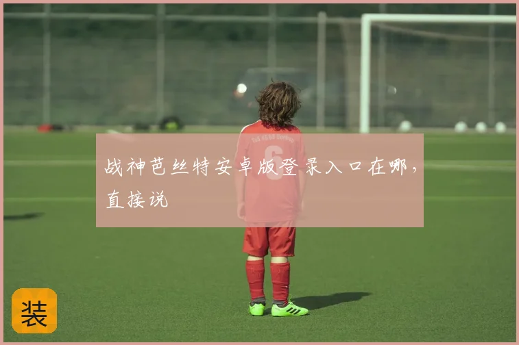 战神芭丝特安卓版登录入口在哪，直接说